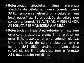 Referências absolutas: Uma referência
absoluta de célula, em uma fórmula, como
$A$1, sempre se refere a uma célula em um
local específico. Se a posição da célula que
contém a fórmula SE ALTERAR, A REFERÊNCIA
ABSOLUTA PERMANECERÁ A MESMA.
Referências mistas Uma referência mista tem
uma coluna absoluta e uma linha relativa, ou
uma linha absoluta e uma coluna relativa.
Uma referência de coluna absoluta tem o
formato $A1, $B1 e assim por diante. Uma
referência de linha absoluta tem o formato
A$1, B$1 e assim por diante.
 