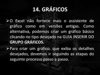 14. GRÁFICOS
O Excel não fornece mais o assistente de
gráfico como em versões antigas. Como
alternativa, podemos criar um gráfico básico
clicando no tipo desejado na GUIA INSERIR DO
GRUPO GRÁFICOS.
Para criar um gráfico, que exiba os detalhes
desejados, devemos ir seguindo as etapas do
seguinte processo passo a passo.
 