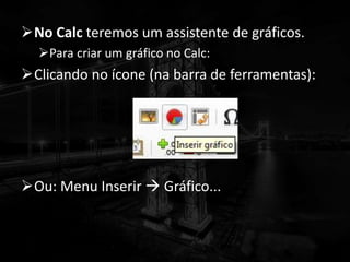 No Calc teremos um assistente de gráficos.
Para criar um gráfico no Calc:
Clicando no ícone (na barra de ferramentas):
Ou: Menu Inserir  Gráfico...
 