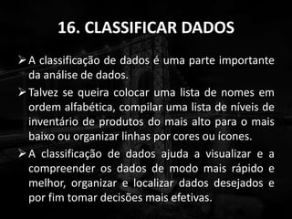 16. CLASSIFICAR DADOS
A classificação de dados é uma parte importante
da análise de dados.
Talvez se queira colocar uma lista de nomes em
ordem alfabética, compilar uma lista de níveis de
inventário de produtos do mais alto para o mais
baixo ou organizar linhas por cores ou ícones.
A classificação de dados ajuda a visualizar e a
compreender os dados de modo mais rápido e
melhor, organizar e localizar dados desejados e
por fim tomar decisões mais efetivas.
 
