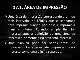 17.1. ÁREA DE IMPRESSÃO
Uma área de impressão corresponde a um ou
mais intervalos de células que selecionamos
para imprimir quando não deseja imprimir a
planilha inteira. Quando a planilha for
impressa após a definição de uma área de
impressão, somente essa área será impressa.
Uma planilha pode ter várias áreas de
impressão. Cada área de impressão será
impressa como uma página separada.
 