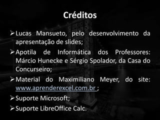 Créditos
Lucas Mansueto, pelo desenvolvimento da
apresentação de slides;
Apotila de Informática dos Professores:
Márcio Hunecke e Sérgio Spolador, da Casa do
Concurseiro;
Material do Maximiliano Meyer, do site:
www.aprenderexcel.com.br ;
Suporte Microsoft;
Suporte LibreOffice Calc.
 