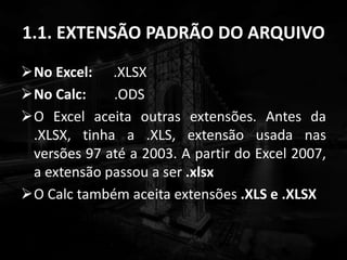 1.1. EXTENSÃO PADRÃO DO ARQUIVO
No Excel: .XLSX
No Calc: .ODS
O Excel aceita outras extensões. Antes da
.XLSX, tinha a .XLS, extensão usada nas
versões 97 até a 2003. A partir do Excel 2007,
a extensão passou a ser .xlsx
O Calc também aceita extensões .XLS e .XLSX
 