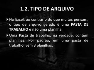 1.2. TIPO DE ARQUIVO
No Excel, ao contrário do que muitos pensam,
o tipo de arquivo gerado é uma PASTA DE
TRABALHO e não uma planilha.
Uma Pasta de trabalho, na verdade, contém
planilhas. Por padrão, em uma pasta de
trabalho, vem 3 planilhas.
 