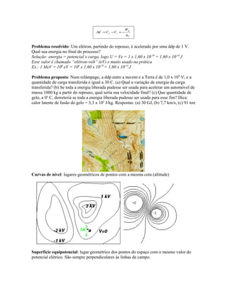 0q
W
VVV
if
if −=−=∆
Problema resolvido: Um elétron, partindo do repouso, é acelerado por uma ddp de 1 V.
Qual sua energia no final do processo?
Solução: energia = potencial x carga, logo U = Ve = 1 x 1,60 x 10-19
= 1,60 x 10-19
J
Esse valor é chamado “elétron-volt” (eV) e muito usado na prática
Ex.: 1 MeV = 106
eV = 106
x 1,60 x 10-19
= 1,60 x 10-13
J
Problema proposto: Num relâmpago, a ddp entre a nuvem e a Terra é de 1,0 x 109
V, e a
quantidade de carga transferida é igual a 30 C. (a) Qual a variação de energia da carga
transferida? (b) Se toda a energia liberada pudesse ser usada para acelerar um automóvel de
massa 1000 kg a partir do repouso, qual seria sua velocidade final? (c) Que quantidade de
gelo, a 0o
C, derreteria se toda a energia liberada pudesse ser usada para esse fim? Dica:
calor latente de fusão do gelo = 3,3 x 105
J/kg. Respostas: (a) 30 GJ, (b) 7,7 km/s, (c) 91 ton
Curvas de nível: lugares geométricos de pontos com a mesma cota (altitude)
Superfície equipotencial: lugar geométrico dos pontos do espaço com o mesmo valor do
potencial elétrico. São sempre perpendiculares às linhas de campo.
 