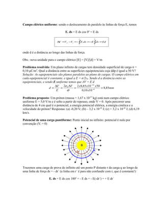 Campo elétrico uniforme: sendo o deslocamento ds paralelo às linhas de força E, temos
E. ds = E ds cos 0o
= E ds
∫ ∫ =−=−=−=∆
f
i
f
i
if EddsEdsEVVV .
onde d é a distância ao longo das linhas de força.
Obs.: nova unidade para o campo elétrico [E] = [V]/[d] = V/m
Problema resolvido: Um plano infinito de cargas tem densidade superficial de carga σ =
0,10 μC/m2
. Qual a distância entre as superfícies equipotenciais cuja ddp é igual a 50 V?
Solução: As equipotenciais são planos paralelos ao plano de cargas. O campo elétrico em
cada equipotencial é constante, e igual a E = σ/2ε0. Sendo d a distância entre as
equipotenciais, e sendo E uniforme temos que ΔV = E d
mm
x
xxxV
E
V
d 85,8
1010,0
501085,822
6
12
0
==
∆
=
∆
= −
−
σ
ε
Problema proposto: Um próton (massa = 1,67 x 10-27
kg) está num campo elétrico
uniforme E = 5,0 V/m e é solto a partir do repouso, onde V = 0. Após percorrer uma
distância de 4 cm qual é o potencial, a energia potencial elétrica, a energia cinética e a
velocidade do próton? Respostas: (a) -0,20 V; (b) – 3,2 x 10-20
J; (c) + 3,2 x 10-20
J; (d) 6,19
km/s.
Potencial de uma carga puntiforme: Ponto inicial no infinito: potencial é nulo por
convenção (Vi = 0)
Trazemos uma carga de prova do infinito até um ponto P distante r da carga q ao longo de
uma linha de força ds = - dr´ (a linha em r´ é para não confundir com r, que é constante!)
E. ds = E ds cos 180o
= - E ds = - E(-dr´) = + E dr´
 