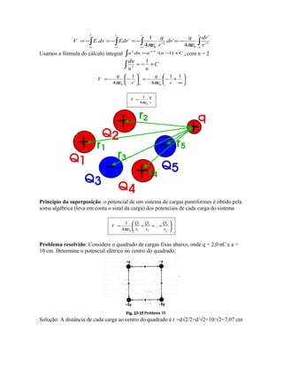 ∫∫ ∫∫ ∞∞ ∞∞
−=−=−=−=
rf rr
r
drq
dr
r
q
EdrdsEV 2
0
2
0 ´
´
4
´
´4
1
´.
πεπε
Usamos a fórmula do cálculo integral ∫ +−= −
Cnuduu nn
)1/(1
, com n = 2
∫ +−= C
uu
du 1
2






∞
+−−=





−−=
∞
11
4´
1
4 00 r
q
r
q
V
r
πεπε
r
q
V
04
1
πε
=
Princípio da superposição: o potencial de um sistema de cargas puntiformes é obtido pela
soma algébrica (leva em conta o sinal da carga) dos potenciais de cada carga do sistema






+++=
n
n
r
Q
r
Q
r
Q
V ...
4
1
2
2
1
1
0πε
Problema resolvido: Considere o quadrado de cargas fixas abaixo, onde q = 2,0 nC e a =
10 cm. Determine o potencial elétrico no centro do quadrado.
Solução: A distância de cada carga ao centro do quadrado é r =d√2/2=d/√2=10/√2=7,07 cm
 
