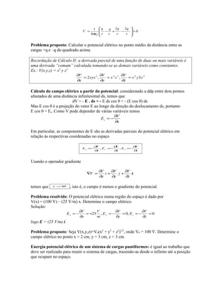 0
22
4
1
0
=








−+−=
r
q
r
q
r
q
r
q
V
πε
Problema proposto: Calcular o potencial elétrico no ponto médio da distância entre as
cargas +q e –q do quadrado acima.
Recordação de Cálculo II: a derivada parcial de uma função de duas ou mais variáveis é
uma derivada “comum” calculada tomando-se as demais variáveis como constantes.
Ex.: V(x,y,z) = x2
y z3
22323
3,,2 zyx
z
V
zx
y
V
xyz
x
V
=
∂
∂
=
∂
∂
=
∂
∂
Cálculo do campo elétrico a partir do potencial: considerando a ddp entre dois pontos
afastados de uma distância infinitesimal ds, temos que
dV = - E . ds = - E ds cos θ = - (E cos θ) ds
Mas E cos θ é a projeção do vetor E ao longo da direção do deslocamento ds, portanto
E cos θ = Es. Como V pode depender de várias variáveis temos
s
V
Es
∂
∂
−=
Em particular, as componentes de E são as derivadas parciais do potencial elétrico em
relação às respectivas coordenadas no espaço
z
V
E
y
V
E
x
V
E zyx
∂
∂
−=
∂
∂
−=
∂
∂
−= ,,
Usando o operador gradiente
k
z
V
j
y
V
i
x
V
V
∂
∂
+
∂
∂
+
∂
∂
=∇
temos que VE −∇=
, isto é, o campo é menos o gradiente do potencial.
Problema resolvido: O potencial elétrico numa região do espaço é dado por
V(x) = (100 V) – (25 V/m) x. Determine o campo elétrico.
Solução:
0,0,25 =
∂
∂
−==
∂
∂
−=+=
∂
∂
−=
z
V
E
y
V
E
m
V
x
V
E zyx
logo E = (25 V/m) i.
Problema proposto: Seja V(x,y,z)=V0(x2
+ y2
+ z2
)3/2
, onde V0 = 100 V. Determine o
campo elétrico no ponto x = 2 cm, y = 3 cm, z = 3 cm.
Energia potencial elétrica de um sistema de cargas puntiformes: é igual ao trabalho que
deve ser realizado para reunir o sistema de cargas, trazendo-as desde o infinito até a posição
que ocupam no espaço.
 