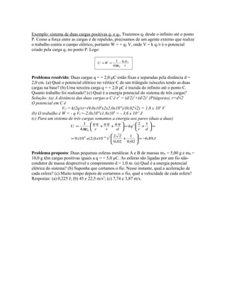 Exemplo: sistema de duas cargas positivas q1 e q2. Trazemos q2 desde o infinito até o ponto
P. Como a força entre as cargas é de repulsão, precisamos de um agente externo que realize
o trabalho contra o campo elétrico, portanto W = + q2 V, onde V = k q1/r é o potencial
criado pela carga q1 no ponto P. Logo
r
qq
WU 21
04
1
πε
==
Problema resolvido: Duas cargas q = + 2,0 μC estão fixas e separadas pela distância d =
2,0 cm. (a) Qual o potencial elétrico no vértice C de um triângulo isósceles tendo as duas
cargas na base? (b) Uma terceira carga q = + 2,0 μC é trazida do infinito até o ponto C.
Quanto trabalho foi realizado? (c) Qual é a energia potencial do sistema de três cargas?
Solução: (a) A distância das duas cargas a C é r2
= (d/2)2
+(d/2)2
(Pitágoras), r=d√2
O potencial em C é
VC = k(2q/r)=(9,0x109
x2x2,0x10-6
)/(0,02√2) = 1,8 x 104
V
(b) O trabalho é W = - q VC=-2,0x10-6
x1,8x104
= - 3,6 x 10-2
J
(c) Para um sistema de três cargas somamos a energia aos pares (duas a duas)
Jxxx
dr
kq
d
qq
r
qq
r
qq
U
89,6
02,0
1
02,0
22
)100,2(109
12...
4
1
269
2
0
−=







+=
=





+=





++=
−
πε
Problema proposto: Duas pequenas esferas metálicas A e B de massas mA = 5,00 g e mB =
10,0 g têm cargas positivas iguais a q = + 5,0 μC. As esferas são ligadas por um fio não-
condutor de massa desprezível e comprimento d = 1,0 m. (a) Qual é a energia potencial
elétrica do sistema? (b) Suponha que cortamos o fio. Nesse instante, qual a aceleração de
cada esfera? (c) Muito tempo depois de cortarmos o fio, qual a velocidade de cada esfera?
Respostas: (a) 0,225 J; (b) 45 e 22,5 m/s2
; (c) 7,74 e 3,87 m/s.
 