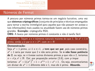 Pequeno Teorema de Fermat
Primos de Fermat, de Mersenne e em PA
N´umeros perfeitos
Decomposi¸c˜ao do Fatorial em Primos
A equa¸c˜ao Ep(x!) = α
N´umeros de Fermat
A procura por n´umeros primos tornou-se um neg´ocio lucrativo, uma vez
que sistemas criptogr´aﬁcos (conjunto de princ´ıpios e t´ecnicas empregadas
para tornar a escrita inintelig´ıvel para aqueles que n˜ao possam ter acesso a
tais informa¸c˜oes) mais usados na atualidade fazem uso de n´umeros primos
grandes. Exemplo: criptograﬁa RSA.
OBS: A busca por n´umeros primos ´e constante e n˜ao ´e tarefa f´acil.
Proposi¸c˜ao: Sejam a e n n´umeros naturais maiores do que 1. Se an
+ 1 ´e
primo, ent˜ao a ´e par e n = 2m
, com m ∈ N
Demonstra¸c˜ao:
Seja an
+ 1 primo, a>1 e n>1. a tem que ser par, pois caso constr´ario,
an
+ 1 seria par maior que 2 e n˜ao seria primo. Se n n˜ao fosse potˆencia
de 2, ou seja, se n tivesse outros divisores primos p que n˜ao o 2, ter´ıamos
n = n p, n ∈ N. Da´ı, por proposi¸c˜ao anterior (3.8), com p ´ımpar
ter´ıamos: an
+ 1|(an
)
p
+ 1 = an p
+ 1 = an
+ 1 . Ou seja, encontrar´ıamos
um divisor de an
+ 1 diferente dele e 1, mas ele ´e primo. Absurdo.
10 / 27
 
