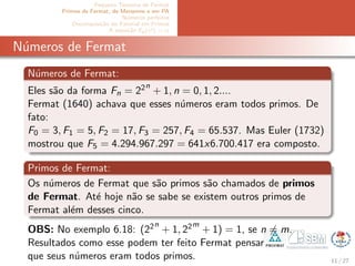 Pequeno Teorema de Fermat
Primos de Fermat, de Mersenne e em PA
N´umeros perfeitos
Decomposi¸c˜ao do Fatorial em Primos
A equa¸c˜ao Ep(x!) = α
N´umeros de Fermat
N´umeros de Fermat:
Eles s˜ao da forma Fn = 22n
+ 1, n = 0, 1, 2....
Fermat (1640) achava que esses n´umeros eram todos primos. De
fato:
F0 = 3, F1 = 5, F2 = 17, F3 = 257, F4 = 65.537. Mas Euler (1732)
mostrou que F5 = 4.294.967.297 = 641x6.700.417 era composto.
Primos de Fermat:
Os n´umeros de Fermat que s˜ao primos s˜ao chamados de primos
de Fermat. At´e hoje n˜ao se sabe se existem outros primos de
Fermat al´em desses cinco.
OBS: No exemplo 6.18: (22n
+ 1, 22m
+ 1) = 1, se n = m.
Resultados como esse podem ter feito Fermat pensar
que seus n´umeros eram todos primos. 11 / 27
 