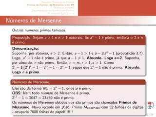 Pequeno Teorema de Fermat
Primos de Fermat, de Mersenne e em PA
N´umeros perfeitos
Decomposi¸c˜ao do Fatorial em Primos
A equa¸c˜ao Ep(x!) = α
N´umeros de Mersenne
Outros n´umeros primos famosos.
Proposi¸c˜ao: Sejam a > 1 e n > 1 naturais. Se an
− 1 ´e primo, ent˜ao a = 2 e n
´e primo.
Demonstra¸c˜ao:
Suponha, por absurso, a > 2. Ent˜ao, a − 1 > 1 e a − 1|an
− 1 (proposi¸c˜ao 3.7).
Logo, an
− 1 n˜ao ´e primo, j´a que a − 1 = 1. Absurdo. Logo a=2. Suponha,
por absurdo, n n˜ao primo. Ent˜ao, n = rs, r > 1, s > 1. Como
2r
− 1|(2r
)s
− 1 = 2rs
− 1 = 2n
− 1, segue que 2n
− 1 n˜ao ´e primo. Absurdo.
Logo n ´e primo.
N´umeros de Mersenne:
Eles s˜ao da forma Mp = 2p
− 1, onde p ´e primo.
OBS: Nem todo n´umero de Mersenne ´e primo.
211
− 1 = 2047 = 23x89 n˜ao ´e primo.
Os n´umeros de Mersenne obtidos que s˜ao primos s˜ao chamados Primos de
Mersenne. Novo recorde em 2016: Primo M74.207.281 com 22 bilh˜oes de d´ıgitos
- ocuparia 7000 folhas de papel!!!!!!!
12 / 27
 