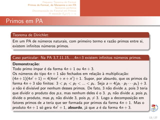 Pequeno Teorema de Fermat
Primos de Fermat, de Mersenne e em PA
N´umeros perfeitos
Decomposi¸c˜ao do Fatorial em Primos
A equa¸c˜ao Ep(x!) = α
Primos em PA
Teorema de Dirichlet:
Em um PA de n´umeros naturais, com primeiro termo e raz˜ao primos entre si,
existem inﬁnitos n´umeros primos.
Caso particular: Na PA 3,7,11,15,...,4n+3 existem inﬁnitos n´umeros primos.
Demonstra¸c˜ao:
Todo primo ´ımpar ´e da forma 4n + 1 ou 4n + 3.
Os n´umeros do tipo 4n + 1 s˜ao fechados em rela¸c˜ao `a multiplica¸c˜ao:
(4n + 1)(4n + 1) = 4(4nn + n + n ) + 1. Supor, por absurdo, que os primos da
forma 4n + 3 s˜ao ﬁnitos: 3 < p1 < p2 < ... < pk . Seja a = 4(p1 · p2 · · · pk ) + 3.
a n˜ao ´e divis´ıvel por nenhum desses primos. De fato, 3 n˜ao divide a, pois 3 teria
que dividir o produto dos pi s, mas nenhum deles ´e o 3. p1 n˜ao divide a, pois p1
divide o produto, mas p1 n˜ao divide 3, pois p1 = 3. Logo a decomposi¸c˜ao em
fatores primos de a teria que ser formada por primos da forma 4n + 1. Mas o
produto 4n + 1 s´o gera 4n + 1, absurdo, j´a que a ´e da forma 4n + 3.
13 / 27
 