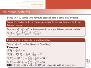 Pequeno Teorema de Fermat
Primos de Fermat, de Mersenne e em PA
N´umeros perfeitos
Decomposi¸c˜ao do Fatorial em Primos
A equa¸c˜ao Ep(x!) = α
N´umeros perfeitos
Sendo n ≥ 2, temos uma f´ormula especial para a soma dos divisores.
Soma dos divisores de um n´umero em fun¸c˜ao da sua decomposi¸c˜ao em
fatores primos.
Seja n = pα1
1 pα2
2 ...pαr
r a decomposi¸c˜ao de n em fatores primos. Ent˜ao:
S(n) =
p
α1+1
1 −1
p1−1
p
α2+1
2 −1
p2−1 ...
pαr +1
r −1
pr −1
Corol´ario: A fun¸c˜ao S(n) ´e multiplicativa;
Se (m, n) = 1, ent˜ao S(nm) = S(n)S(m).
Exemplos:
S(3) = 32
−1
3−1 = 4
S(6) = S(2.3) = 22
−1
2−1 · 32
−1
3−1 = 12
S(18) = S(2.32
) = 22
−1
2−1 · 33
−1
3−1 = 39
S(28) = S(22
.7) = 23
−1
2−1 · 72
−1
7−1 = 56
OBS: S(18) = 39 = 48 = S(3)S(6). Logo n˜ao vale se (n, m) = 1.
16 / 27
 