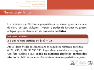 Pequeno Teorema de Fermat
Primos de Fermat, de Mersenne e em PA
N´umeros perfeitos
Decomposi¸c˜ao do Fatorial em Primos
A equa¸c˜ao Ep(x!) = α
N´umeros perfeitos
Os n´umeros 6 e 28 com a propriedades de serem iguais `a metade
da soma de seus divisores, tiveram o poder de fascinar os gregos
antigos, que os chamaram de n´umeros perfeitos.
N´umero perfeito
n ´e um n´umero perfeito se S(n) = 2n.
At´e a Idade M´edia s´o conheciam os seguintes n´umeros perfeitos:
6, 28, 496, 8128, 33.550.336. Hoje s˜ao conhecidos mais alguns.
Um fato curioso ´e que todos os n´umeros perfeitos conhecidos
s˜ao pares. N˜ao se sabe se n˜ao existem n´umeros perfeitos ´ımpares.
17 / 27
 