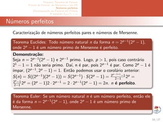 Pequeno Teorema de Fermat
Primos de Fermat, de Mersenne e em PA
N´umeros perfeitos
Decomposi¸c˜ao do Fatorial em Primos
A equa¸c˜ao Ep(x!) = α
N´umeros perfeitos
Caracteriza¸c˜ao de n´umeros perfeitos pares e n´umeros de Mersenne.
Teorema Euclides: Todo n´umero natural n da forma n = 2p−1
(2p
− 1),
onde 2p
− 1 ´e um n´umero primo de Mersenne ´e perfeito.
Demonstra¸c˜ao:
Seja n = 2p−1
(2p
− 1) e 2p−1
primo. Logo, p > 1, pois caso contr´ario
21
− 1 = 1 n˜ao seria primo. Da´ı, n ´e par, pois 2p−1
´e par. Como 2p
− 1 ´e
´ımpar, (2p−1
, 2p
− 1) = 1. Ent˜ao podemos usar o corol´ario anterior:
S(n) = S((2p−1
)(2p
− 1)) = S(2p−1
) · S(2p
− 1) = 2p−1+1
−1
2−1 2p
=
2p
−1
2−1 2p
= (2p
− 1)2 · 2p−1
= 2 · 2p−1
(2p
− 1) = 2n. n ´e perfeito.
Teorema Euler: Se um n´umero natural n ´e um n´umero perfeito, ent˜ao ele
´e da forma n = 2p−1
(2p
− 1), onde 2p
− 1 ´e um n´umero primo de
Mersenne.
18 / 27
 