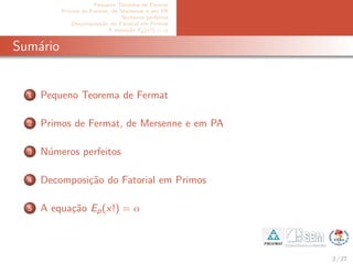 Pequeno Teorema de Fermat
Primos de Fermat, de Mersenne e em PA
N´umeros perfeitos
Decomposi¸c˜ao do Fatorial em Primos
A equa¸c˜ao Ep(x!) = α
Sum´ario
1 Pequeno Teorema de Fermat
2 Primos de Fermat, de Mersenne e em PA
3 N´umeros perfeitos
4 Decomposi¸c˜ao do Fatorial em Primos
5 A equa¸c˜ao Ep(x!) = α
2 / 27
 