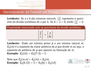 Pequeno Teorema de Fermat
Primos de Fermat, de Mersenne e em PA
N´umeros perfeitos
Decomposi¸c˜ao do Fatorial em Primos
A equa¸c˜ao Ep(x!) = α
Decomposi¸c˜ao do Fatorial em Primos
Lembrete: Se a e b s˜ao n´umeros naturais, a
b representa o quoci-
ente da divis˜ao euclidiana de a por b. Se b > a > 0, ent˜ao a
b = 0.
Propriedade relacionada com os quocientes da divis˜ao euclidiana.
a
b
c
=
a
bc
Lembrete: Dado um n´umero primo p e um n´umero natural m,
Ep(m) ´e o expoente da maior potˆencia de p que divide m ou seja, o
expoente da potˆencia de p que aparece na fatora¸c˜ao de m.
Exemplo: E2(12) = E2(22.3) = 2.
Note que Ep(m.n) = Ep(m) + Ep(n).
Exemplo: Ep(6.12) = 3 = Ep(6) + Ep(12)
20 / 27
 