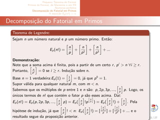 Pequeno Teorema de Fermat
Primos de Fermat, de Mersenne e em PA
N´umeros perfeitos
Decomposi¸c˜ao do Fatorial em Primos
A equa¸c˜ao Ep(x!) = α
Decomposi¸c˜ao do Fatorial em Primos
Teorema de Legendre:
Sejam n um n´umero natural e p um n´umero primo. Ent˜ao:
Ep(n!) =
n
p
+
n
p2
+
n
p3
+ ...
Demonstra¸c˜ao:
Note que a soma acima ´e ﬁnita, pois a partir de um certo r, pi
> n ∀i ≥ r.
Portanto, n
pi = 0 se i ≥ r. Indu¸c˜ao sobre n.
Base n = 1 verdadeira:Ep(1) = 1
p
= 0, j´a que p0
= 1.
Supor v´alida para qualquer natural m, com m < n.
Sabemos que os m´ultiplos de p entre 1 e n s˜ao: p, 2p, 3p, ..., n
p
p. Logo, os
´unicos termos de n! que cont´em o fator p s˜ao esses acima. Da´ı:
Ep(n!) = Ep(p, 2p, 3p, ..., n
p
p) = Ep( n
p
!p
n
p ) = Ep( n
p
!) + n
p
. Pela
hip´otese de indu¸c˜ao, j´a que n
p
! < n: Ep( n
p
!) = [
n
p
p
] + [
n
p
p2 ] + ... e o
resultado segue da proposi¸c˜ao anterior. 21 / 27
 