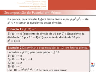 Pequeno Teorema de Fermat
Primos de Fermat, de Mersenne e em PA
N´umeros perfeitos
Decomposi¸c˜ao do Fatorial em Primos
A equa¸c˜ao Ep(x!) = α
Decomposi¸c˜ao do Fatorial em Primos
Na pr´atica, para calcular Ep(n!), basta dividir n por p, p2, p3, ... at´e
pi < n e somar os quocientes dessas divis˜oes.
Exemplo 1:E2(10!) =?
E2(10!) = 5 (quociente da divis˜ao de 10 por 2)+2(quociente da
divis˜ao de 10 por 22 = 4)+1(quociente da divis˜ao de 10 por
23 = 8)=8
Exemplo 2:Determinar a decomposi¸c˜ao de 10! em fatores primos.
Encontrar Ep(10!) para todo primo p ≤ 10.
E2(10!) = 8
E3(10!) = 3 + 1 = 4
E5(10!) = 2
E7(10!) = 1
Da´ı: 10! = 28345271. 10! termina em dois zeros! 22 / 27
 