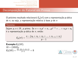 Pequeno Teorema de Fermat
Primos de Fermat, de Mersenne e em PA
N´umeros perfeitos
Decomposi¸c˜ao do Fatorial em Primos
A equa¸c˜ao Ep(x!) = α
Decomposi¸c˜ao do Fatorial em Primos
O pr´oximo resultado relacionar´a Ep(n!) com a representa¸c˜ao p-´adica
de n, ou seja, a representa¸c˜ao relativa `a base p de n
Teorema:
Sejam p, n ∈ N, p primo. Se n = nr pr + nr−1pr−1 + ... + n1p + n0
´e a representa¸c˜ao p-´adica de n, ent˜ao:
Ep(n!) =
n − (n0 + n1 + n2 + ... + nr−1 + nr )
p − 1
Exemplo:E2(10!).
10 = (1010)2
E2(10!) = 10−(0+1+0+1)
2−1 = 8
23 / 27
 