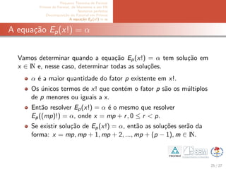 Pequeno Teorema de Fermat
Primos de Fermat, de Mersenne e em PA
N´umeros perfeitos
Decomposi¸c˜ao do Fatorial em Primos
A equa¸c˜ao Ep(x!) = α
A equa¸c˜ao Ep(x!) = α
Vamos determinar quando a equa¸c˜ao Ep(x!) = α tem solu¸c˜ao em
x ∈ N e, nesse caso, determinar todas as solu¸c˜oes.
α ´e a maior quantidade do fator p existente em x!.
Os ´unicos termos de x! que cont´em o fator p s˜ao os m´ultiplos
de p menores ou iguais a x.
Ent˜ao resolver Ep(x!) = α ´e o mesmo que resolver
Ep((mp)!) = α, onde x = mp + r, 0 ≤ r < p.
Se existir solu¸c˜ao de Ep(x!) = α, ent˜ao as solu¸c˜oes ser˜ao da
forma: x = mp, mp + 1, mp + 2, ..., mp + (p − 1), m ∈ N.
25 / 27
 