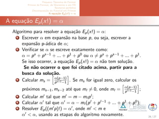 Pequeno Teorema de Fermat
Primos de Fermat, de Mersenne e em PA
N´umeros perfeitos
Decomposi¸c˜ao do Fatorial em Primos
A equa¸c˜ao Ep(x!) = α
A equa¸c˜ao Ep(x!) = α
Algoritmo para resolver a equa¸c˜ao Ep(x!) = α:
1 Escrever α em expans˜ao na base p, ou seja, escrever a
expans˜ao p-´adica de α;
2 Veriﬁcar se α se escreve exatamente como:
α = ps + ps−1 + ... + p1 + p0 ou α = ps + ps−1 + ... + p1.
Se isso ocorrer, a equa¸c˜ao Ep(x!) = α n˜ao tem solu¸c˜ao.
Se n˜ao ocorrer o que foi citado acima, partir para a
busca da solu¸c˜ao.
3 Calcular ms = α(p−1)
ps+1−1
. Se ms for igual zero, calcular os
pr´oximos ms−1, ms−2 at´e que ml = 0, onde ml = α(p−1)
pl+1−1
;
4 Calcular m tal que m = m − ml pl ;
5 Calcular α tal que α = α − ml (pl + pl−1 + ... + p1 + p0);
6 Resolver Ep((m p)!) = α , onde m < m e
α < α, usando as etapas do algoritmo novamente. 26 / 27
 