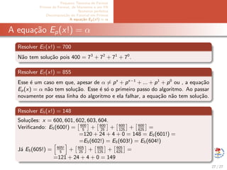 Pequeno Teorema de Fermat
Primos de Fermat, de Mersenne e em PA
N´umeros perfeitos
Decomposi¸c˜ao do Fatorial em Primos
A equa¸c˜ao Ep(x!) = α
A equa¸c˜ao Ep(x!) = α
Resolver E7(x!) = 700
N˜ao tem solu¸c˜ao pois 400 = 73
+ 72
+ 71
+ 70
.
Resolver E7(x!) = 855
Esse ´e um caso em que, apesar de α = ps
+ ps−1
+ ... + p1
+ p0
ou , a equa¸c˜ao
Ep(x) = α n˜ao tem solu¸c˜ao. Esse ´e s´o o primeiro passo do algoritmo. Ao passar
novamente por essa linha do algoritmo e ela falhar, a equa¸c˜ao n˜ao tem solu¸c˜ao.
Resolver E5(x!) = 148
Solu¸c˜oes: x = 600, 601, 602, 603, 604.
Veriﬁcando: E5(600!) = 600
5
+ 600
25
+ 600
125
+ 600
625
=
=120 + 24 + 4 + 0 = 148 = E5(601!) =
=E5(602!) = E5(603!) = E5(604!)
J´a E5(605!) = 605!
5
+ 605
25
+ 605
125
+ 605
625
=
=121 + 24 + 4 + 0 = 149
27 / 27
 