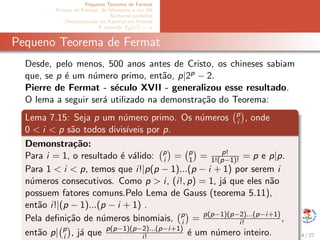 Pequeno Teorema de Fermat
Primos de Fermat, de Mersenne e em PA
N´umeros perfeitos
Decomposi¸c˜ao do Fatorial em Primos
A equa¸c˜ao Ep(x!) = α
Pequeno Teorema de Fermat
Desde, pelo menos, 500 anos antes de Cristo, os chineses sabiam
que, se p ´e um n´umero primo, ent˜ao, p|2p − 2.
Pierre de Fermat - s´eculo XVII - generalizou esse resultado.
O lema a seguir ser´a utilizado na demonstra¸c˜ao do Teorema:
Lema 7.15: Seja p um n´umero primo. Os n´umeros p
i , onde
0 < i < p s˜ao todos divis´ıveis por p.
Demonstra¸c˜ao:
Para i = 1, o resultado ´e v´alido: p
i = p
1 = p!
1!(p−1)! = p e p|p.
Para 1 < i < p, temos que i!|p(p − 1)...(p − i + 1) por serem i
n´umeros consecutivos. Como p > i, (i!, p) = 1, j´a que eles n˜ao
possuem fatores comuns.Pelo Lema de Gauss (teorema 5.11),
ent˜ao i!|(p − 1)...(p − i + 1) .
Pela deﬁni¸c˜ao de n´umeros binomiais, p
i = p(p−1)(p−2)...(p−i+1)
i! ,
ent˜ao p| p
i , j´a que p(p−1)(p−2)...(p−i+1)
i! ´e um n´umero inteiro. 4 / 27
 