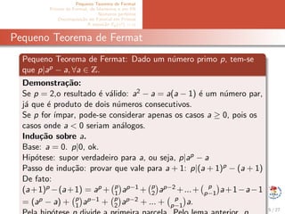 Pequeno Teorema de Fermat
Primos de Fermat, de Mersenne e em PA
N´umeros perfeitos
Decomposi¸c˜ao do Fatorial em Primos
A equa¸c˜ao Ep(x!) = α
Pequeno Teorema de Fermat
Pequeno Teorema de Fermat: Dado um n´umero primo p, tem-se
que p|ap − a, ∀a ∈ Z.
Demonstra¸c˜ao:
Se p = 2,o resultado ´e v´alido: a2 − a = a(a − 1) ´e um n´umero par,
j´a que ´e produto de dois n´umeros consecutivos.
Se p for ´ımpar, pode-se considerar apenas os casos a ≥ 0, pois os
casos onde a < 0 seriam an´alogos.
Indu¸c˜ao sobre a.
Base: a = 0. p|0, ok.
Hip´otese: supor verdadeiro para a, ou seja, p|ap − a
Passo de indu¸c˜ao: provar que vale para a + 1: p|(a + 1)p − (a + 1)
De fato:
(a+1)p −(a+1) = ap + p
1 ap−1 + p
2 ap−2 +...+ p
p−1 a+1−a−1
= (ap − a) + p
1 ap−1 + p
2 ap−2 + ... + p
p−1 a.
5 / 27
 