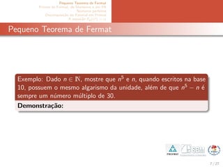 Pequeno Teorema de Fermat
Primos de Fermat, de Mersenne e em PA
N´umeros perfeitos
Decomposi¸c˜ao do Fatorial em Primos
A equa¸c˜ao Ep(x!) = α
Pequeno Teorema de Fermat
Exemplo: Dado n ∈ N, mostre que n5 e n, quando escritos na base
10, possuem o mesmo algarismo da unidade, al´em de que n5 − n ´e
sempre um n´umero m´ultiplo de 30.
Demonstra¸c˜ao:
7 / 27
 
