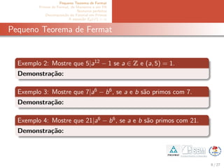 Pequeno Teorema de Fermat
Primos de Fermat, de Mersenne e em PA
N´umeros perfeitos
Decomposi¸c˜ao do Fatorial em Primos
A equa¸c˜ao Ep(x!) = α
Pequeno Teorema de Fermat
Exemplo 2: Mostre que 5|a12 − 1 se a ∈ Z e (a, 5) = 1.
Demonstra¸c˜ao:
Exemplo 3: Mostre que 7|a6 − b6, se a e b s˜ao primos com 7.
Demonstra¸c˜ao:
Exemplo 4: Mostre que 21|a6 − b6, se a e b s˜ao primos com 21.
Demonstra¸c˜ao:
8 / 27
 