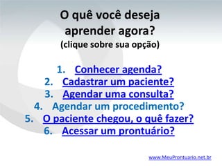 O quê você deseja
        aprender agora?
       (clique sobre sua opção)

      1. Conhecer agenda?
    2. Cadastrar um paciente?
    3. Agendar uma consulta?
  4. Agendar um procedimento?
5. O paciente chegou, o quê fazer?
    6. Acessar um prontuário?

                            www.MeuProntuario.net.br
 