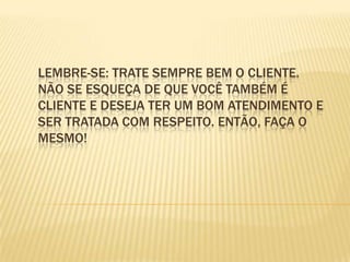 Lembre-se: trate sempre bem o cliente. Não se esqueça de que você também é cliente e deseja ter um bom atendimento e ser tratada com respeito. Então, faça o mesmo!