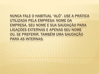Nunca fale o habitual “alô”. Use a prática utilizada pela empresa: nome da empresa, seu nome e sua saudação para ligações externas e apenas seu nome ou, se preferir, também uma saudação para as internas;