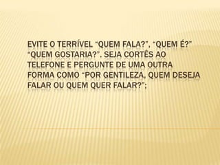 Evite o terrível “quem fala?”, “quem é?” “quem gostaria?”. Seja cortês ao telefone e pergunte de uma outra forma como “por gentileza, quem deseja falar ou quem quer falar?”;