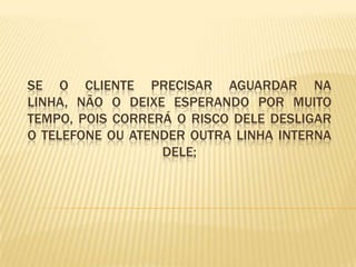 Se o cliente precisar aguardar na linha, não o deixe esperando por muito tempo, pois correrá o risco dele desligar o telefone ou atender outra linha interna dele;