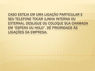 Caso esteja em uma ligação particular e seu telefone tocar (linha interna ouexterna), desligue ou coloque sua chamada em “espera ou hold”. Dê prioridade àsligações da empresa;