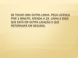 Se tocar uma outra linha, peça licença por 1 minuto, atenda a 2a. linha e diga que está em outra ligação e que retornará em seguida; 