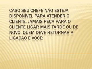 Caso seu chefe não esteja disponível para atender o cliente, jamais peça para o cliente ligar mais tarde ou de novo. Quem deve retornar a ligação é você;