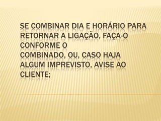 Se combinar dia e horário para retornar a ligação, faça-o conforme o combinado, ou, caso haja algum imprevisto, avise ao cliente;