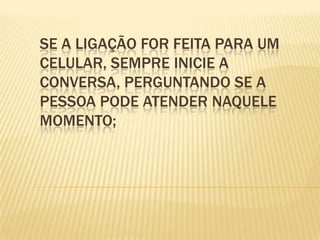 Se a ligação for feita para um celular, sempre inicie a conversa, perguntando se a pessoa pode atender naquele momento;