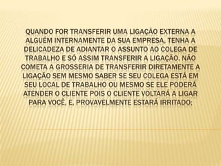 Quando for transferir uma ligação externa a alguém internamente da sua empresa, tenha a delicadeza de adiantar o assunto ao colega de trabalho e só assim transferir a ligação. Não cometa a grosseria de transferir diretamente a ligação sem mesmo saber se seu colega está em seu local de trabalho ou mesmo se ele poderá atender o cliente pois o cliente voltará a ligar para você, e, provavelmente estará irritado;