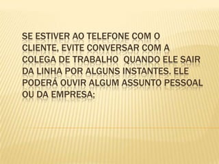 Se estiver ao telefone com o cliente, evite conversar com a colega de trabalho  quando ele sair da linha por alguns instantes. Ele poderá ouvir algum assunto pessoal ou da empresa;