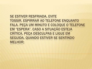 Se estiver resfriada, evite tossir, espirrar ao telefone enquanto fala. Peça um minuto e coloque o telefone em “espera”. Caso a situação esteja crítica, peça desculpas e ligue em seguida, quando estiver se sentindo melhor;
