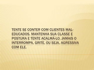 Tente se conter com clientes mal-educados. Mantenha sua classe e postura e tente acalmá-lo. Jamais o interrompa, grite, ou seja, agressiva com ele. 