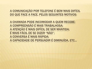 A comunicação por telefone é bem mais difícil do que face a face, pelos seguintes motivos:  A chamada pode incomodar a quem recebe; A compreensão é mais trabalhosa; A atenção é mais difícil de ser mantida; É mais fácil de se dizer “não”; A conversa é mais rápida; A capacidade de persuadir é diminuída, etc... 