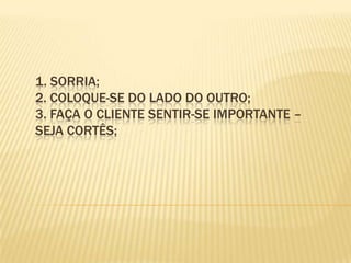 1. Sorria; 2. Coloque-se do lado do outro; 3. Faça o cliente sentir-se importante – seja cortês; 