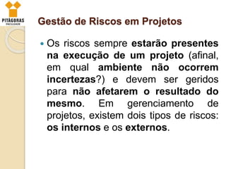 Gestão de Riscos em Projetos
 Os riscos sempre estarão presentes
na execução de um projeto (afinal,
em qual ambiente não ocorrem
incertezas?) e devem ser geridos
para não afetarem o resultado do
mesmo. Em gerenciamento de
projetos, existem dois tipos de riscos:
os internos e os externos.
 