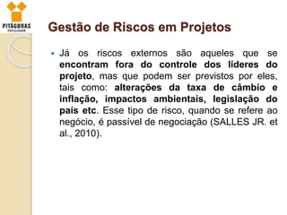 Gestão de Riscos em Projetos
 Já os riscos externos são aqueles que se
encontram fora do controle dos líderes do
projeto, mas que podem ser previstos por eles,
tais como: alterações da taxa de câmbio e
inflação, impactos ambientais, legislação do
país etc. Esse tipo de risco, quando se refere ao
negócio, é passível de negociação (SALLES JR. et
al., 2010).
 